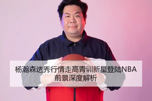 杨瀚森选秀行情走高青训新星登陆NBA前景深度解析
